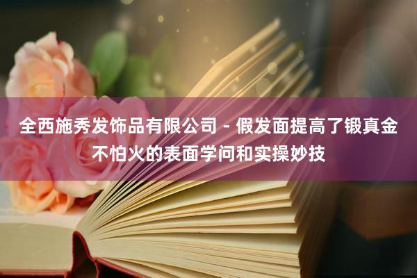 全西施秀发饰品有限公司 - 假发面提高了锻真金不怕火的表面学问和实操妙技