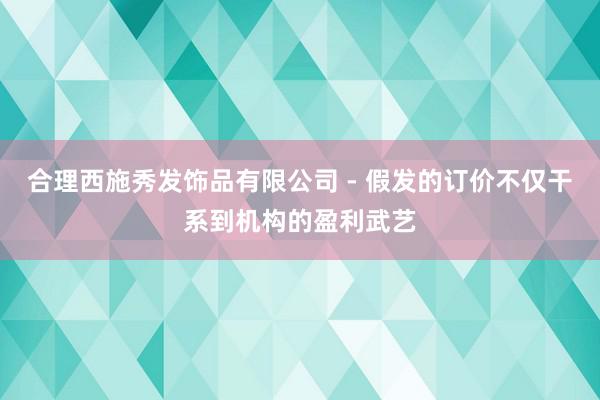 合理西施秀发饰品有限公司 - 假发的订价不仅干系到机构的盈利武艺