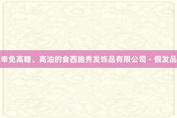 幸免高糖、高油的食西施秀发饰品有限公司 - 假发品