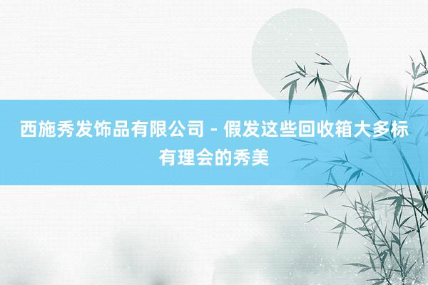 西施秀发饰品有限公司 - 假发这些回收箱大多标有理会的秀美